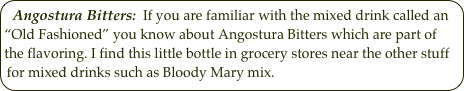 Angostura Bitters:  If you are familiar with the mixed drink called an “Old Fashioned” you know about Angostura Bitters which are part of the flavoring. I find this little bottle in grocery stores near the other stuff for mixed drinks such as Bloody Mary mix. 